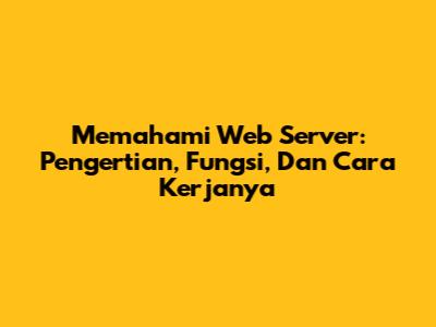 Memahami Web Server: Pengertian, Fungsi, Dan Cara Kerjanya
