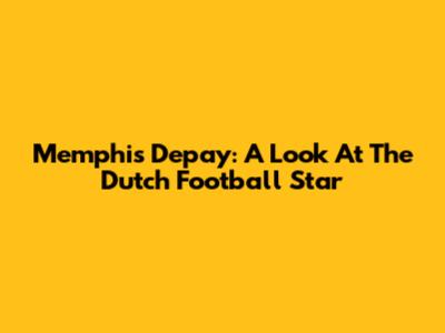 Memphis Depay: A Look At The Dutch Football Star