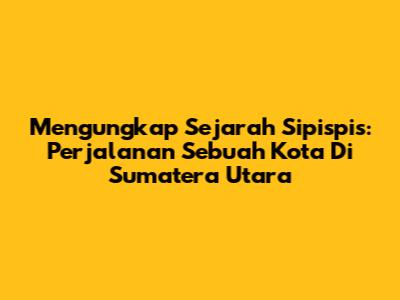 Mengungkap Sejarah Sipispis: Perjalanan Sebuah Kota Di Sumatera Utara