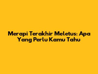 Merapi Terakhir Meletus: Apa Yang Perlu Kamu Tahu