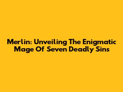 Merlin: Unveiling The Enigmatic Mage Of Seven Deadly Sins