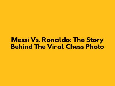 Messi Vs. Ronaldo: The Story Behind The Viral Chess Photo