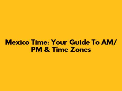Mexico Time: Your Guide To AM/PM & Time Zones
