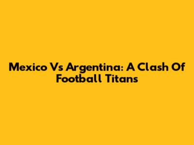 Mexico Vs Argentina: A Clash Of Football Titans