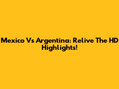 Mexico Vs Argentina: Relive The HD Highlights!