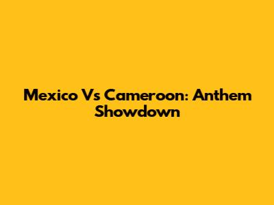 Mexico Vs Cameroon: Anthem Showdown