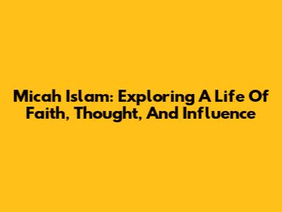 Micah Islam: Exploring A Life Of Faith, Thought, And Influence