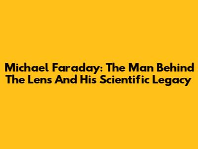Michael Faraday: The Man Behind The Lens And His Scientific Legacy