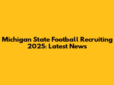Michigan State Football Recruiting 2025: Latest News