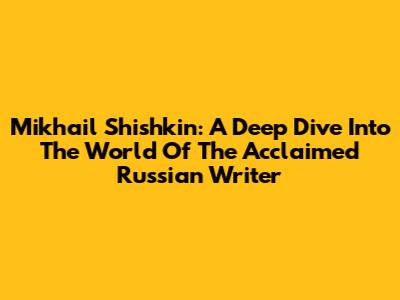 Mikhail Shishkin: A Deep Dive Into The World Of The Acclaimed Russian Writer