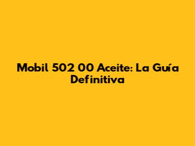 Mobil 502 00 Aceite: La Guía Definitiva
