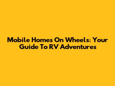 Mobile Homes On Wheels: Your Guide To RV Adventures