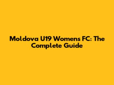Moldova U19 Women's FC: The Complete Guide