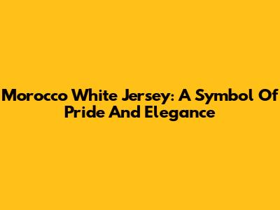 Morocco White Jersey: A Symbol Of Pride And Elegance