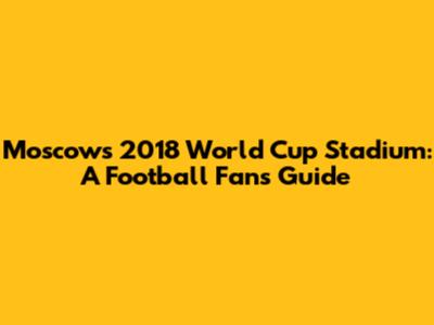 Moscow's 2018 World Cup Stadium: A Football Fan's Guide