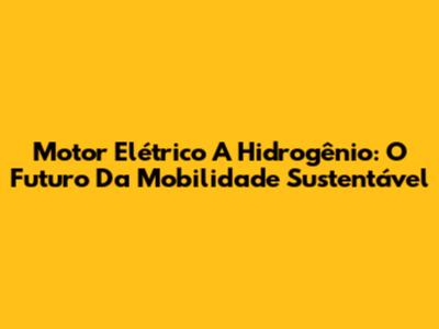 Motor Elétrico A Hidrogênio: O Futuro Da Mobilidade Sustentável