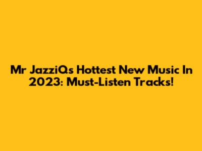 Mr JazziQ's Hottest New Music In 2023: Must-Listen Tracks!