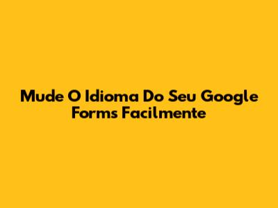 Mude O Idioma Do Seu Google Forms Facilmente