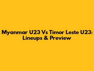Myanmar U23 Vs Timor Leste U23: Lineups & Preview