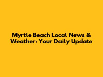 Myrtle Beach Local News & Weather: Your Daily Update