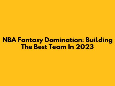 NBA Fantasy Domination: Building The Best Team In 2023