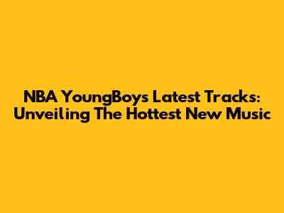 NBA YoungBoy's Latest Tracks: Unveiling The Hottest New Music