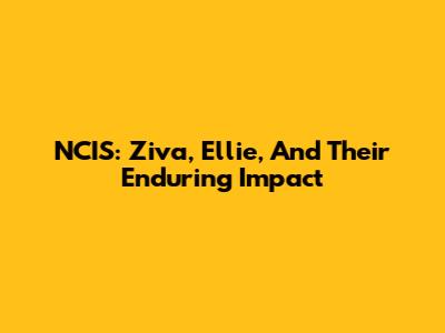NCIS: Ziva, Ellie, And Their Enduring Impact