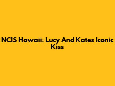 NCIS Hawaii: Lucy And Kate's Iconic Kiss