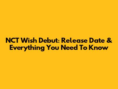 NCT Wish Debut: Release Date & Everything You Need To Know