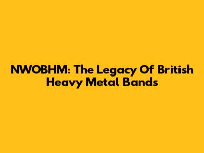 NWOBHM: The Legacy Of British Heavy Metal Bands