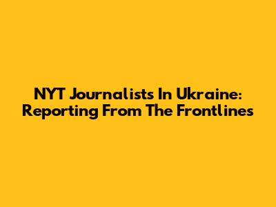 NYT Journalists In Ukraine: Reporting From The Frontlines