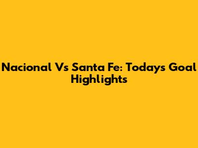 Nacional Vs Santa Fe: Today's Goal Highlights