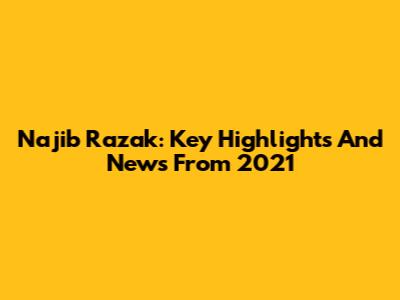 Najib Razak: Key Highlights And News From 2021