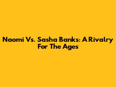 Naomi Vs. Sasha Banks: A Rivalry For The Ages