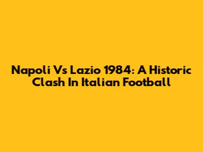 Napoli Vs Lazio 1984: A Historic Clash In Italian Football
