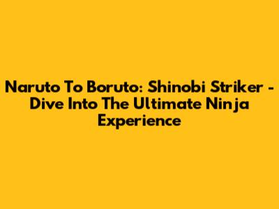Naruto To Boruto: Shinobi Striker - Dive Into The Ultimate Ninja Experience