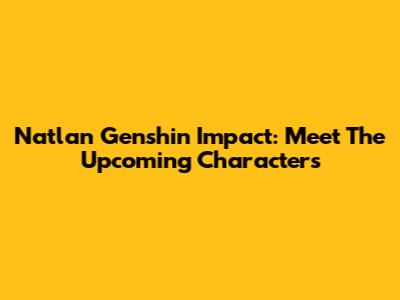 Natlan Genshin Impact: Meet The Upcoming Characters