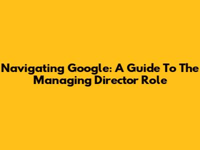 Navigating Google: A Guide To The Managing Director Role