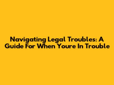 Navigating Legal Troubles: A Guide For When You're In Trouble
