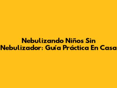 Nebulizando Niños Sin Nebulizador: Guía Práctica En Casa