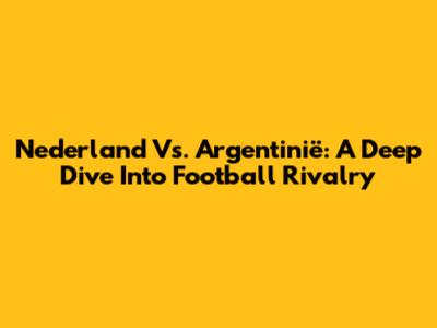 Nederland Vs. Argentinië: A Deep Dive Into Football Rivalry