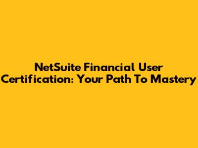NetSuite Financial User Certification: Your Path To Mastery