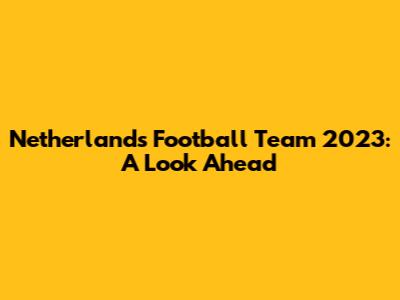 Netherlands Football Team 2023: A Look Ahead