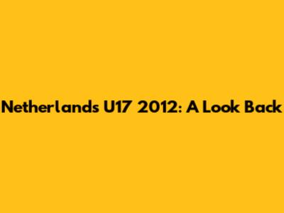 Netherlands U17 2012: A Look Back