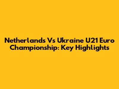 Netherlands Vs Ukraine U21 Euro Championship: Key Highlights