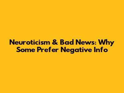 Neuroticism & Bad News: Why Some Prefer Negative Info