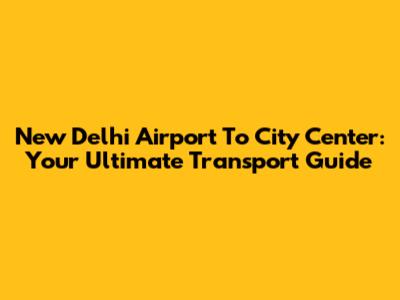 New Delhi Airport To City Center: Your Ultimate Transport Guide