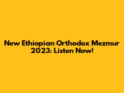 New Ethiopian Orthodox Mezmur 2023: Listen Now!