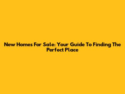 New Homes For Sale: Your Guide To Finding The Perfect Place