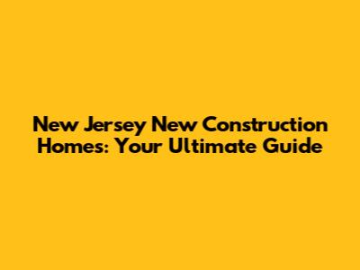 New Jersey New Construction Homes: Your Ultimate Guide